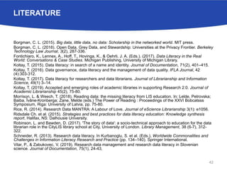 LITERATURE
Borgman, C. L. (2015). Big data, little data, no data: Scholarship in the networked world. MIT press.
Borgman, C. L. (2018). Open Data, Grey Data, and Stewardship: Universities at the Privacy Frontier. Berkeley
Technology Law Journal, 3(2), 287-336.
Fontichiaro, K., Lennex, A., Hoff, T., Hovinga, K., & Oehrli, J. A. (Eds.). (2017). Data Literacy in the Real
World: Conversations & Case Studies. Michigan Publishing, University of Michigan Library.
Koltay, T. (2015). Data literacy: in search of a name and identity. Journal of Documentation, 71(2), 401–415.
Koltay, T. (2016). Data governance, data literacy and the management of data quality. IFLA Journal, 42
(4):303-312.
Koltay, T. (2017). Data literacy for researchers and data librarians. Journal of Librarianship and Information
Science, 49(1) 3–14.
Koltay, T. (2019). Accepted and emerging roles of academic libraries in supporting Research 2.0. Journal of
Academic Librarianship 45(2), 75-80.
Morrison, L. & Weech, T. (2018). Reading data: the missing literacy from LIS education. In: Lelde, Petrovska;
Baiba, Īvāne-Kronberga; Zane, Melde (eds.) The Power of Reading : Proceedings of the XXVI Bobcatsss
Symposium, Riga: University of Latvia, pp. 75-80.
Rice, R. (2014). Research Data MANTRA: A Labour of Love. Journal of eScience Librarianship 3(1): e1056.
Ridsdale Ch. et al. (2015). Strategies and best practices for data literacy education: Knowledge synthesis
report. Halifax, NS: Dalhousie University.
Robinson, L. and Bawden, D. (2017). 'The story of data': a socio-technical approach to education for the data
librarian role in the CityLIS library school at City, University of London. Library Management, 38 (6-7), 312-
322.
Schneider, R. (2013). Research data literacy. In Kurbanoglu, S. et al. (Eds.), Worldwide Commonalities and
Challenges in Information Literacy Research and Practice (pp. 134–140). Springer International.
Vilar, P., & Zabukovec, V. (2019). Research data management and research data literacy in Slovenian
science. Journal of Documentation, 75(1), 24-43,
42
 