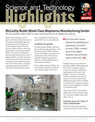 Science and Technology

Highlights
McCarthy Builds World-Class Biopharma Manufacturing Center
                                                                                                                                                                                               Summer 2008
                                                                                                                                                                                                                   ®




The new facility enables SAFC to ensure protein purity for the Biopharma industry



                                                                                                                                                “
Proteins derived from natural                                           tion, completely eliminating the
plant- and animal-based sources are                                     potential for cross-contamination.                                              The $18-million facility,
becoming increasingly important                                                                                                                         obtained by retrofitting and
components in the manufacture                                          A platform for growth
of key biologic drugs. However,                                                                                                                         expanding a unit built in
                                                                       The $18-million facility, obtained
there are often concerns about the                                     by retrofitting and expanding a unit                                             the early 1990s, contains
potential for cross-contamination.                                     built in the early 1990s, contains
SAFC, the custom development
                                                                                                                                                        some of the largest
                                                                       some of the largest extraction and
and manufacturing services unit of                                     purification suites of their kind,                                               extraction and purification


                                                                                                                                                                                                    ”
Sigma-Aldrich, recently started up                                     capable of supporting products                                                   suites of their kind…
a facility at its St. Louis site that is                               from pre-clinical development to
among the first commercial-scale                                       full commercialization.
unit of its kind to have completely                                                                                                               Kunkel, director of production
segregated operations for plant-                                      “A new, larger-capacity facility was                                        for Sigma-Aldrich Manufacturing.
and animal-based protein produc-                                       just a logical extension of what we                                       “One of the company’s goals is
                                                                       were already doing,” said Lance                                            to grow its contract manufactur-
                                                                                                                                                  ing business in this area,” said
                                                                                                                                                  Kunkel. “To do so, it needed a
                                                                                                                                                  world-class facility that met the
                                                                                                                                                  industry’s strict Current Good
                                                                                                                                                  Manufacturing Practices (cGMP)
                                                                                                                                                  to showcase the company’s unique
                                                                                                                                                  expertise and capabilities in biolog-
                                                                                                                                                  ics manufacturing.”
                                                                                                                                                  That meant SAFC also needed to
                                                                                                                                                  address the concerns that prospec-
                                                                                                                                                  tive customers might bring to the
                                                                                                                                                  table, such as:

                                                                                                                                                  Customer Issue #1: Fears of
                                                                                                                                                  cross-contamination
                                                                                                                                                 “One of the first things potential
  Buffer Prep Area                                                                                                                                customers look for in such a facility




 S t . L o u i S 3 14 . 9 6 8 . 3 3 0 0 • A t L A n t A 7 7 0 . 9 8 0 . 8 1 8 3 • D A L L A S 9 7 2 . 9 9 1 . 5 5 0 0 • L A S V e g A S 7 0 2 . 9 9 0 . 6 7 0 7• n e w p o r t B e A c h 9 4 9 . 8 5 1 . 8 3 8 3
  p h o e n i x 4 8 0 . 4 4 9 . 4 7 0 0 • S A c r A m e n t o 9 1 6 . 7 8 6 . 3 8 3 3 • S A n D i e g o 8 5 8 . 7 8 4 . 0 3 4 7• S A n F r A n c i S c o 4 1 5 . 3 9 7. 5 1 5 1• w w w . m c c a r t h y . c o m
 