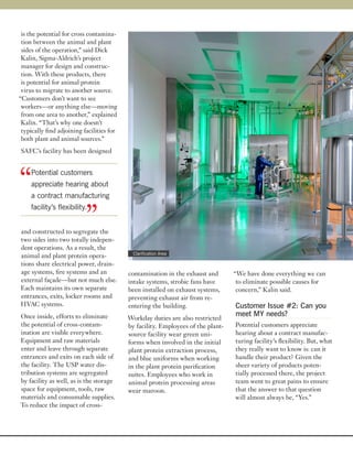 is the potential for cross contamina-
 tion between the animal and plant
 sides of the operation,” said Dick
 Kalin, Sigma-Aldrich’s project
 manager for design and construc-
 tion. With these products, there
 is potential for animal protein
 virus to migrate to another source.
“Customers don’t want to see
 workers—or anything else—moving
 from one area to another,” explained
 Kalin. “That’s why one doesn’t
 typically find adjoining facilities for
 both plant and animal sources.”
SAFC’s facility has been designed




“   Potential customers
    appreciate hearing about
    a contract manufacturing


                           ”
    facility’s flexibility.


and constructed to segregate the
two sides into two totally indepen-
dent operations. As a result, the
                                             Clarification Area
animal and plant protein opera-
tions share electrical power, drain-
age systems, fire systems and an           contamination in the exhaust and       “We have done everything we can
external façade—but not much else.         intake systems, strobic fans have       to eliminate possible causes for
Each maintains its own separate            been installed on exhaust systems,      concern,” Kalin said.
entrances, exits, locker rooms and         preventing exhaust air from re-
HVAC systems.                              entering the building.                 Customer Issue #2: Can you
Once inside, efforts to eliminate                                                 meet MY needs?
                                           Workday duties are also restricted
the potential of cross-contam-             by facility. Employees of the plant-   Potential customers appreciate
ination are visible everywhere.            source facility wear green uni-        hearing about a contract manufac-
Equipment and raw materials                forms when involved in the initial     turing facility’s flexibility. But, what
enter and leave through separate           plant protein extraction process,      they really want to know is: can it
entrances and exits on each side of        and blue uniforms when working         handle their product? Given the
the facility. The USP water dis-           in the plant protein purification      sheer variety of products poten-
tribution systems are segregated           suites. Employees who work in          tially processed there, the project
by facility as well, as is the storage     animal protein processing areas        team went to great pains to ensure
space for equipment, tools, raw            wear maroon.                           that the answer to that question
materials and consumable supplies.                                                will almost always be, “Yes.”
To reduce the impact of cross-
 