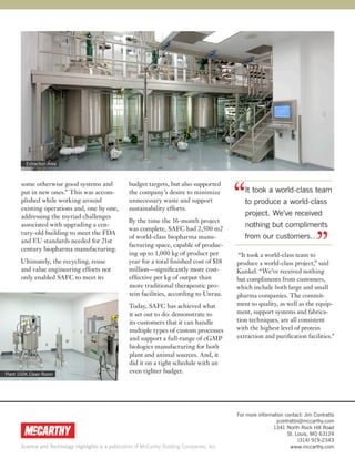 Extraction Area




                                                                                                “
       some otherwise good systems and               budget targets, but also supported
       put in new ones.” This was accom-             the company’s desire to minimize              It took a world-class team
       plished while working around                  unnecessary waste and support                 to produce a world-class
       existing operations and, one by one,          sustainability efforts.
       addressing the myriad challenges                                                            project. We’ve received
                                                     By the time the 16-month project
       associated with upgrading a cen-                                                            nothing but compliments


                                                                                                                                   ”
                                                     was complete, SAFC had 2,500 m2
       tury-old building to meet the FDA
                                                     of world-class biopharma manu-                from our customers…
       and EU standards needed for 21st
                                                     facturing space, capable of produc-
       century biopharma manufacturing.
                                                     ing up to 1,000 kg of product per           “It took a world-class team to
      Ultimately, the recycling, reuse               year for a total finished cost of $18      produce a world-class project,” said
      and value engineering efforts not              million—significantly more cost-           Kunkel. “We’ve received nothing
      only enabled SAFC to meet its                  effective per kg of output than            but compliments from customers,
                                                     more traditional therapeutic pro-          which include both large and small
                                                     tein facilities, according to Unrau.       pharma companies. The commit-
                                                     Today, SAFC has achieved what              ment to quality, as well as the equip-
                                                     it set out to do: demonstrate to           ment, support systems and fabrica-
                                                     its customers that it can handle           tion techniques, are all consistent
                                                     multiple types of custom processes         with the highest level of protein
                                                     and support a full-range of cGMP           extraction and purification facilities.”
                                                     biologics manufacturing for both
                                                     plant and animal sources. And, it
                                                     did it on a tight schedule with an
Plant 100K Clean Room
                                                     even tighter budget.




                                                                                                For more information contact: Jim Contratto
                                                                                                                 jcontratto@mccarthy.com
                                                                                                               1341 North Rock Hill Road
                                                                                                                      St. Louis, MO 63124
                                                                                                                           (314) 919-2343
      Science and Technology Highlights is a publication of McCarthy Building Companies, Inc.                          www.mccarthy.com
 