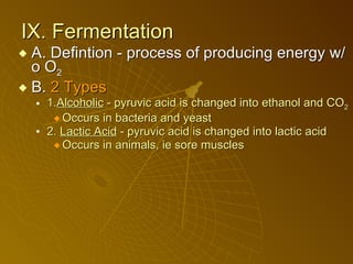 IX. Fermentation A. Defintion - process of producing energy w/o O 2  B.  2 Types 1. Alcoholic  - pyruvic acid is changed into ethanol and CO 2 Occurs in bacteria and yeast 2.  Lactic Acid  - pyruvic acid is changed into lactic acid  Occurs in animals, ie sore muscles 