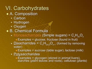 VI. Carbohydrates A. Composition Carbon Hydrogen Oxygen B. Chemical Formula Mono sacharrides  (Simple sugars) = C x H 2x O x Examples = glucose, fructose (found in fruit) Di sacharrides = C x H 2x-2 O x-1  (formed by removing water) Examples = sucrose (table sugar), lactose (milk) Poly saccharides Examples = glycogen (stored in animal livers), starches (plant leaves and roots), cellulose (plants) 