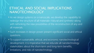 ETHICAL AND SOCIAL IMPLICATIONS
NANOTECHNOLOGY
• As we design systems on a nanoscale, we develop the capability to
redesign the structure of all materials– natural and synthetic–along
with rethinking the new possibilities of the reconstruction of any and
all materials.
• Such increases in design power present significant social and ethical
questions.
• To support sustainable, ethical, and economic nanotechnological
development, it is imperative that we educate all nanotechnology
stakeholders about the short-term and long-term benefits,
limitations, and risks of nanotechnology.
 