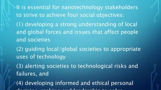 It is essential for nanotechnology stakeholders
to strive to achieve four social objectives:
(1) developing a strong understanding of local
and global forces and issues that affect people
and societies
(2) guiding local/global societies to appropriate
uses of technology
(3) alerting societies to technological risks and
failures, and
(4) developing informed and ethical personal
 