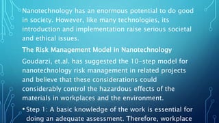Nanotechnology has an enormous potential to do good
in society. However, like many technologies, its
introduction and implementation raise serious societal
and ethical issues.
The Risk Management Model in Nanotechnology
Goudarzi, et.al. has suggested the 10-step model for
nanotechnology risk management in related projects
and believe that these considerations could
considerably control the hazardous effects of the
materials in workplaces and the environment.
• Step 1: A basic knowledge of the work is essential for
doing an adequate assessment. Therefore, workplace
 