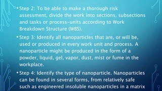 • Step 2: To be able to make a thorough risk
assessment, divide the work into sections, subsections
and tasks or process-units according to Work
Breakdown Structure (WBS).
• Step 3: Identify all nanoparticles that are, or will be,
used or produced in every work unit and process. A
nanoparticle might be produced in the form of a
powder, liquid, gel, vapor, dust, mist or fume in the
workplace.
• Step 4: Identify the type of nanoparticle. Nanoparticles
can be found in several forms, from relatively safe
such as engineered insoluble nanoparticles in a matrix
 