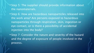• Step 5: The supplier should provide information about
the nanomaterials.
• Step 6: How are hazardous nanoparticles released into
the work area? Are persons exposed to hazardous
nanoparticles through respiration, skin, ingestion or
eye contact, or is there a possibility of accidental
injection into the body?
• Step 7: Consider the nature and severity of the hazard
and the degree of exposure of people involved in the
process.
 