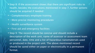 • Step 8: If the assessment shows that there are significant risks to
health, besides the executions mentioned in step 7, further actions
should be acquired if needed:
• Complementary employee training
• More precise monitoring procedures
• Health surveillance system
• First aid and emergency facilities
• Step 9: The record should be concise and should include a
description of the work unit, name of assessor or assessment team
personnel, date, time and a list of hazardous nanomaterials used
or produced in the project unit. The above mentioned record
should be saved either on paper or electronically in a permanent
format.
 