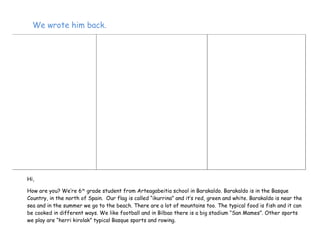 We wrote him back.
Hi,
How are you? We’re 6th
grade student from Arteagabeitia school in Barakaldo. Barakaldo is in the Basque
Country, in the north of Spain. Our flag is called “ikurrina” and it’s red, green and white. Barakaldo is near the
sea and in the summer we go to the beach. There are a lot of mountains too. The typical food is fish and it can
be cooked in different ways. We like football and in Bilbao there is a big stadium “San Mames”. Other sports
we play are “herri kirolak” typical Basque sports and rowing.
 