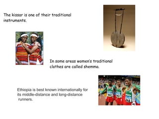 The kissar is one of their traditional
instruments.
In some areas women’s traditional
clothes are called shemma.
Ethiopia is best known internationally for
its middle-distance and long-distance
runners.
 
