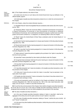 42
website: http://indiabudget.nic.in
CHAPTER VII
SECURITIES TRANSACTION TAX
86. (1) This Chapter extends to the whole of India.
(2) It shall come into force on such date as the Central Government may, by notification in the
Official Gazette, appoint.
(3) It shall apply to taxable securities transactions entered into on or after the commencement of
this Chapter.
87. In this Chapter, unless the context otherwise requires,—
(1) “Appellate Tribunal” means the Appellate Tribunal constituted under section 252 of the Income-
tax Act, 1961;
(2) “Assessing Officer” means the Income-tax Officer or Assistant Commissioner of Income-tax
or Deputy Commissioner of Income-tax or Joint Commissioner of Income-tax or Additional
Commissioner of Income-tax who is authorised by the Board to exercise or perform all or any of the
powers and functions conferred on, or assigned to, an Assessing Officer under this Chapter;
(3) “Board” means the Central Board of Direct Taxes constituted under the Central Boards of
Revenue Act, 1963;
(4) “derivative” has the meaning assigned to it in clause (aa) of section 2 of the Securities Contracts
(Regulation) Act, 1956;
(5) “Government security” has the meaning assigned to it in clause (b) of section 2 of the Securities
Contracts (Regulation) Act, 1956;
(6) “option in securities” has the meaning assigned to it in clause (d) of section 2 of the Securities
Contracts (Regulation) Act, 1956;
(7) “option premium” means the premium payable by the purchaser of an “option in securities” at
the time of such purchase;
(8) “prescribed” means prescribed by rules made by the Board under this Chapter;
(9) “recognised stock exchange” shall have the same meaning as in clause (f) of section 2 of the
Securities Contracts (Regulation) Act, 1956;
(10) “securities” has the meaning assigned to it in clause (h) of section 2 of the Securities Contracts
(Regulation) Act, 1956;
(11) “securities transaction tax” means tax leviable on the taxable securities transactions under
the provisions of this Chapter;
(12) “strike price” means the price at which the “option in securities” may be exercised on the
expiry date of such option;
(13) “taxable securities transaction” means a transaction of purchase of securities entered into in
a recognised stock exchange in India;
(14) words and expressions used but not defined in this Chapter and defined in the Securities
Contracts (Regulation) Act, 1956, the Income-tax Act, 1961 or the rules made thereunder, shall
apply, so far as may be, in relation to securities transaction tax.
88. On and from the commencement of this Chapter, there shall be charged a securities transaction
tax at the rate of 0.15 per cent. of the value of taxable securities transactions entered into in any
recognised stock exchange and such tax shall be payable by the purchaser of the securities.
89. The value of taxable securities transaction,—
(a) in the case of taxable securities transaction relating to “option in securities”, shall be the
aggregate of the strike price and the option premium of such “options in securities”;
(b) in the case of taxable securities transaction relating to “futures”, shall be the price at which
such "futures" is traded; and
(c) in the case of any other taxable securities transaction, shall be the price at which such securities
are purchased.
Extent,
commence-
ment and
application.
Definitions.
43 of 1961.
54 of 1963.
42 of 1956.
42 of 1956.
42 of 1956.
42 of 1956.
42 of 1956.
42 of 1956.
43 of 1961.
Charge of
securities
transaction
tax.
Value of
taxable
securities
transactions.
5
10
15
20
25
30
35
40
45
 