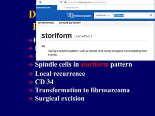 Dermatofibrosarcoma
Protuberans (DFSP)
Fibrohistiocytic tumor
 Intermediate malignant potential
 In skin & subcutis
 Spindle cells in storiform pattern
 Local recurrence
 CD 34
 Transformation to fibrosarcoma
 Surgical excision
 