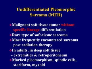 Undifferentiated Pleomorphic
Sarcoma (MFH)
Malignant soft tissue tumor without
specific lineage differentiation
Rare type of soft-tissue sarcoma
Most frequently encountered sarcoma
post radiation therapy
In adults, in deep soft tissue
- extremities & retroperitoneum
Marked pleomorphism, spindle cells,
storiform, myxoid
 