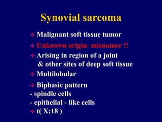 Synovial sarcoma
 Malignant soft tissue tumor
 Arising in region of a joint
& other sites of deep soft tissue
 Unknown origin- misnomer !!
 Multilobular
 Biphasic pattern
- spindle cells
- epithelial - like cells
 t( X;18 )
 