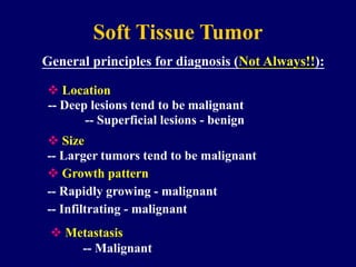 Soft Tissue Tumor
General principles for diagnosis (Not Always!!):
-- Deep lesions tend to be malignant
-- Larger tumors tend to be malignant
 Location
 Size
-- Superficial lesions - benign
-- Rapidly growing - malignant
 Growth pattern
-- Infiltrating - malignant
 Metastasis
-- Malignant
 