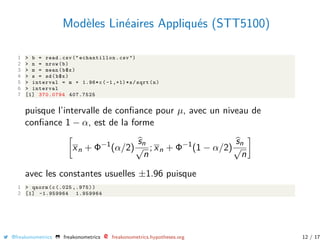 Modèles Linéaires Appliqués (STT5100)
1 > b = read.csv (" echantillon .csv ")
2 > n = nrow(b)
3 > m = mean(b$x)
4 > s = sd(b$x)
5 > interval = m + 1.96*c(-1,+1)*s/sqrt(n)
6 > interval
7 [1] 370.0794 407.7525
puisque l’intervalle de conﬁance pour µ, avec un niveau de
conﬁance 1 − α, est de la forme
xn + Φ−1
(α/2)
sn
√
n
; xn + Φ−1
(1 − α/2)
sn
√
n
avec les constantes usuelles ±1.96 puisque
1 > qnorm(c(.025 ,.975))
2 [1] -1.959964 1.959964
@freakonometrics freakonometrics freakonometrics.hypotheses.org 12 / 17
 