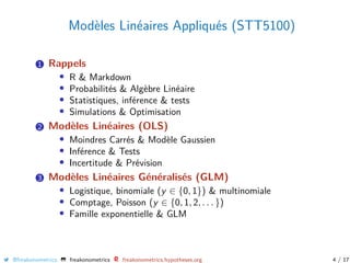 Modèles Linéaires Appliqués (STT5100)
1 Rappels
• R & Markdown
• Probabilités & Algèbre Linéaire
• Statistiques, inférence & tests
• Simulations & Optimisation
2 Modèles Linéaires (OLS)
• Moindres Carrés & Modèle Gaussien
• Inférence & Tests
• Incertitude & Prévision
3 Modèles Linéaires Généralisés (GLM)
• Logistique, binomiale (y ∈ {0, 1}) & multinomiale
• Comptage, Poisson (y ∈ {0, 1, 2, . . . })
• Famille exponentielle & GLM
@freakonometrics freakonometrics freakonometrics.hypotheses.org 4 / 17
 