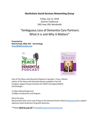 Northshore Social Services Networking Group
Friday, July 13, 2018
Chenier Clubhouse
1901 Hwy 190, Mandeville
“Ambiguous Loss of Dementia Care Partners:
What it is and Why It Matters”
Presented by
Matt Estrade, MBA, MA – Gerontology
PeaceWithDementia.com
Host of The Peace with Dementia Podcast on Spreaker, iTunes, Stitcher
Author of The Peace with Dementia Rosary available in the Fall
Caregiver Support Group Facilitator for COAST (Covington/Slidell)
Gerontologist
11:30am Networking/Lunch
12:00pm Introductions and Program
$10 at the door
Net proceeds after lunch costs will go to the Dementia Action Alliance (daanow.org) to support
advocacy travel of persons living with dementia.
**Please RSVP by July 10th
to Matt@Carepartnermentoring.com
 