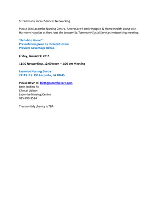 St Tammany Social Services Networking
Please join Lacombe Nursing Centre, AmeraCare Family Hospice & Home Health along with
Harmony Hospice as they host the January St. Tammany Social Services Networking meeting.
“Rehab to Home”
Presentation given by therapists from
Provider Advantage Rehab
Friday, January 9, 2015
11:30 Networking, 12:00 Noon – 1:00 pm Meeting
Lacombe Nursing Centre
28119 U.S. 190 Lacombe, LA 70445
Please RSVP to: beth@lacombecare.com
Beth Jenkins RN
Clinical Liaison
Lacombe Nursing Centre
985-789-9584
The monthly charity is TBA
 