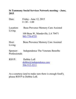 St Tammany Social Services Network meeting – June,
2015
Date: Friday - June 12, 2015
11:30 - 1:00
Location: Beau Provence Memory Care Assisted
Living
100 Beau W, Mandeville, LA 70471
985-778-0755
Host: Beau Provence Memory Care Assisted
Living
Sponsor: Independence The Veterans Benefits
Professionals
RSVP: Debbie Loll
debbie@independence.care
504-512-3211
As a courtesy (and to make sure there is enough food!),
please RSVP to Debbie Loll.
 