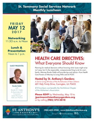 HEALTH CARE DIRECTIVES:
What Everyone Should Know
Planning for medical decisions without knowing what issues might arise
isn’t easy, but it’s the responsible, compassionate thing to do for one’s
family. Attorney Ronda Gabb will provide tips and advice—from Health
Care Powers of Attorney to Living Wills and LA POST.
Hosted by St. Anthony’s Gardens
A Senior Living Ministry of the Archdiocese of New Orleans
601 Holy Trinity Drive, Covington, LA 70433
$10 luncheon cost benefits the Northshore Chapter
of the Alzheimer’s Association.
Please RSVP by Wednesday, May 10 to
Jportmann@stanthonysgardens.org
or by calling (985) 273-3810.
(985) 6O5-595O | www.StAnthonysGardens.org
St. Tammany Social Services Network
Monthly Luncheon
GUEST PRESENTER:
Ronda Gabb
with
Ronda M. Gabb
& Associates LLC
A Louisiana
Estate Planning &
Elder Law Practice
F R I D AY
MAY 12
2 O 1 7
Networking
11:3O a.m. to Noon
Lunch &
Presentation
Noon to 1 p.m.
 