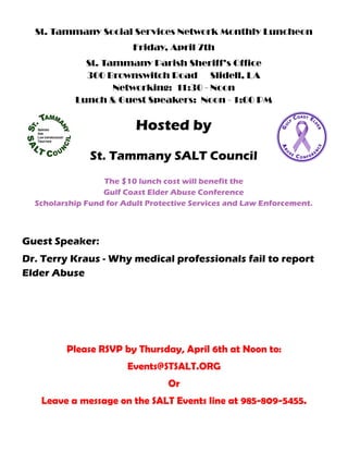 St. Tammany Social Services Network Monthly Luncheon
Friday, April 7th
St. Tammany Parish Sheriff’s Office
300 Brownswitch Road Slidell, LA
Networking: 11:30 - Noon
Lunch & Guest Speakers: Noon - 1:00 PM
Hosted by
St. Tammany SALT Council
The $10 lunch cost will benefit the
Gulf Coast Elder Abuse Conference
Scholarship Fund for Adult Protective Services and Law Enforcement.
Guest Speaker:
Dr. Terry Kraus - Why medical professionals fail to report
Elder Abuse
Please RSVP by Thursday, April 6th at Noon to:
Events@STSALT.ORG
Or
Leave a message on the SALT Events line at 985-809-5455.
 