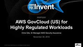 © 2016, Amazon Web Services, Inc. or its Affiliates. All rights reserved.
Chris Gile, Sr Manager AWS Security Assurance
November 28, 2016
AWS GovCloud (US) for
Highly Regulated Workloads
WWPS301
 