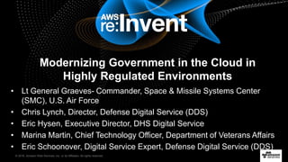 © 2016, Amazon Web Services, Inc. or its Affiliates. All rights reserved.
• Lt General Graeves- Commander, Space & Missile Systems Center
(SMC), U.S. Air Force
• Chris Lynch, Director, Defense Digital Service (DDS)
• Eric Hysen, Executive Director, DHS Digital Service
• Marina Martin, Chief Technology Officer, Department of Veterans Affairs
• Eric Schoonover, Digital Service Expert, Defense Digital Service (DDS)
Modernizing Government in the Cloud in
Highly Regulated Environments
 