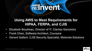 © 2016, Amazon Web Services, Inc. or its Affiliates. All rights reserved.
Using AWS to Meet Requirements for
HIPAA, FERPA, and CJIS
• Elizabeth Boudreau, Director of IT, Claritas Genomics
• Frank Chen, Software Architect, Coursera
• Gerard Gallant, CJIS Security Specialist, Motorola Solutions
 