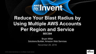 © 2016, Amazon Web Services, Inc. or its Affiliates. All rights reserved.
Bryan Miller
Solutions Builder, Amazon Web Services
November 29, 2016
Reduce Your Blast Radius by
Using Multiple AWS Accounts
Per Region and Service
SEC304
 