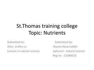 St.Thomas training college 
Topic: Nutrients 
Submitted to: Submitted by: 
Asha sindhu ss Nizana Nizamuddin 
Lecture in natural science optional : natural science 
Reg no :13386016 
 