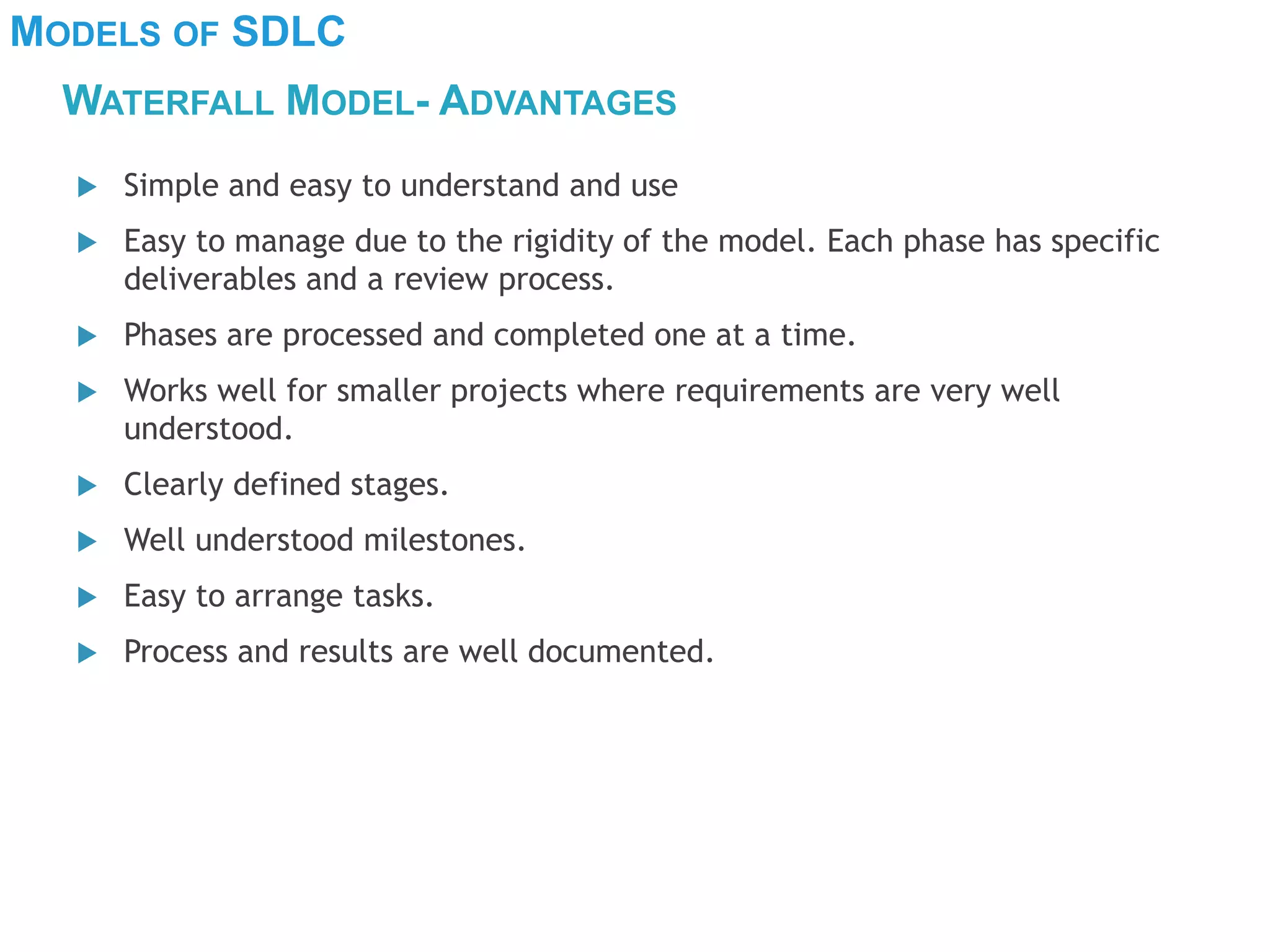 MODELS OF SDLC
WATERFALL MODEL- ADVANTAGES
 Simple and easy to understand and use
 Easy to manage due to the rigidity of the model. Each phase has specific
deliverables and a review process.
 Phases are processed and completed one at a time.
 Works well for smaller projects where requirements are very well
understood.
 Clearly defined stages.
 Well understood milestones.
 Easy to arrange tasks.
 Process and results are well documented.
 
