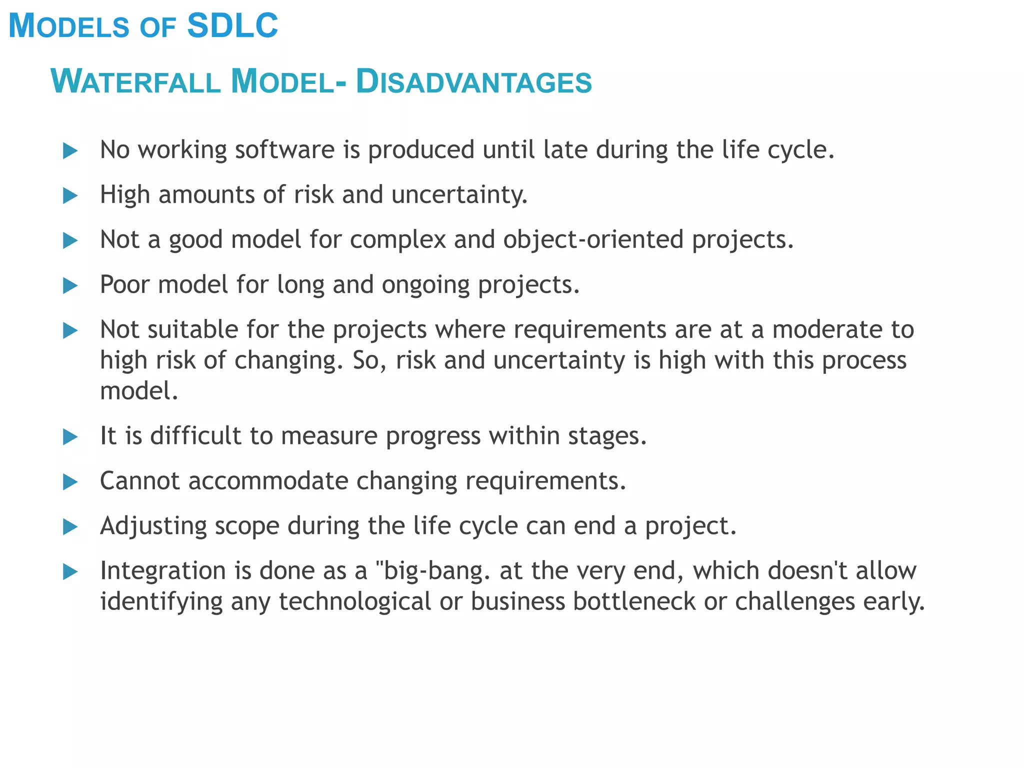 MODELS OF SDLC
WATERFALL MODEL- DISADVANTAGES
 No working software is produced until late during the life cycle.
 High amounts of risk and uncertainty.
 Not a good model for complex and object-oriented projects.
 Poor model for long and ongoing projects.
 Not suitable for the projects where requirements are at a moderate to
high risk of changing. So, risk and uncertainty is high with this process
model.
 It is difficult to measure progress within stages.
 Cannot accommodate changing requirements.
 Adjusting scope during the life cycle can end a project.
 Integration is done as a "big-bang. at the very end, which doesn't allow
identifying any technological or business bottleneck or challenges early.
 