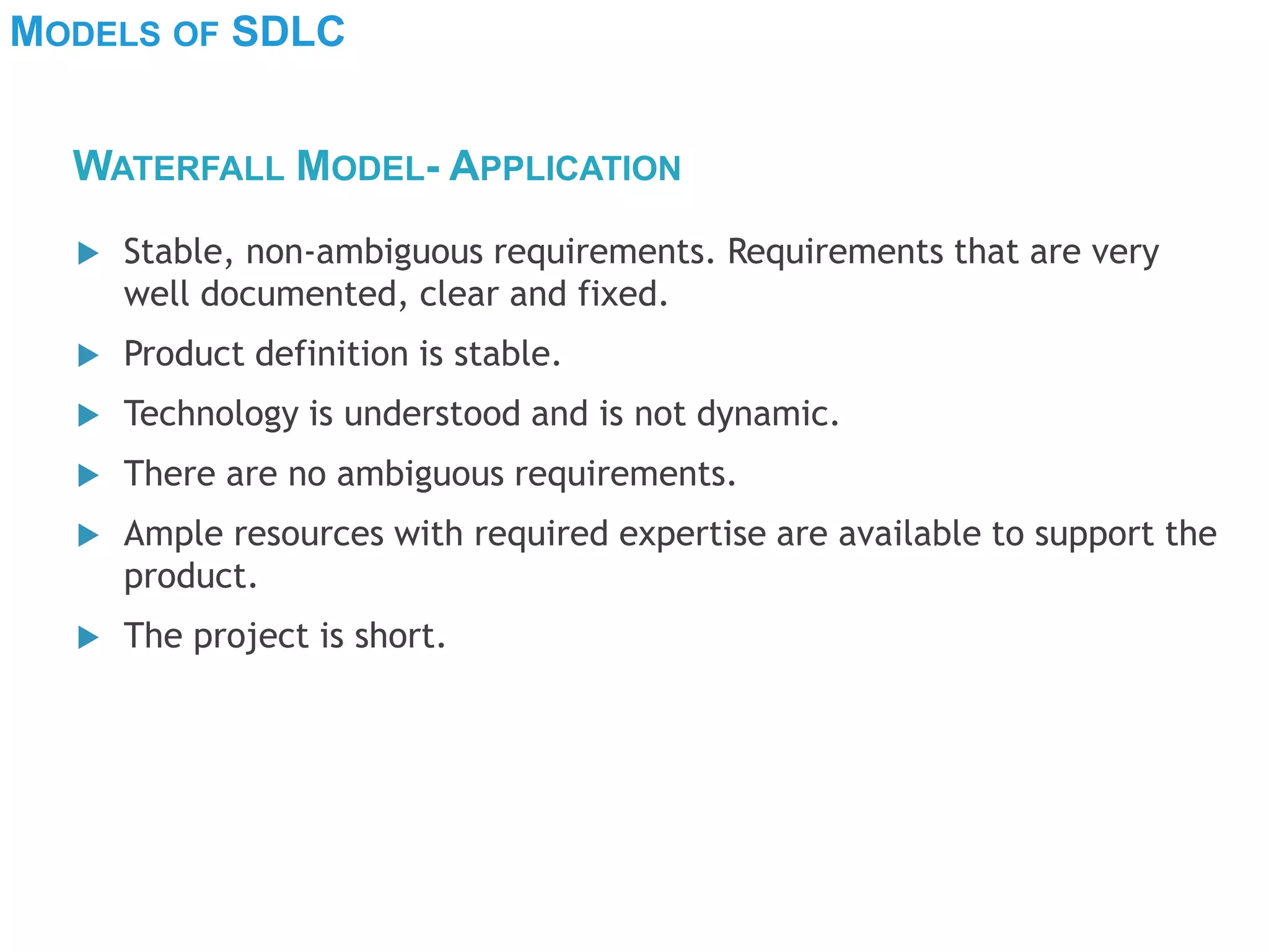 MODELS OF SDLC
 Stable, non-ambiguous requirements. Requirements that are very
well documented, clear and fixed.
 Product definition is stable.
 Technology is understood and is not dynamic.
 There are no ambiguous requirements.
 Ample resources with required expertise are available to support the
product.
 The project is short.
WATERFALL MODEL- APPLICATION
 