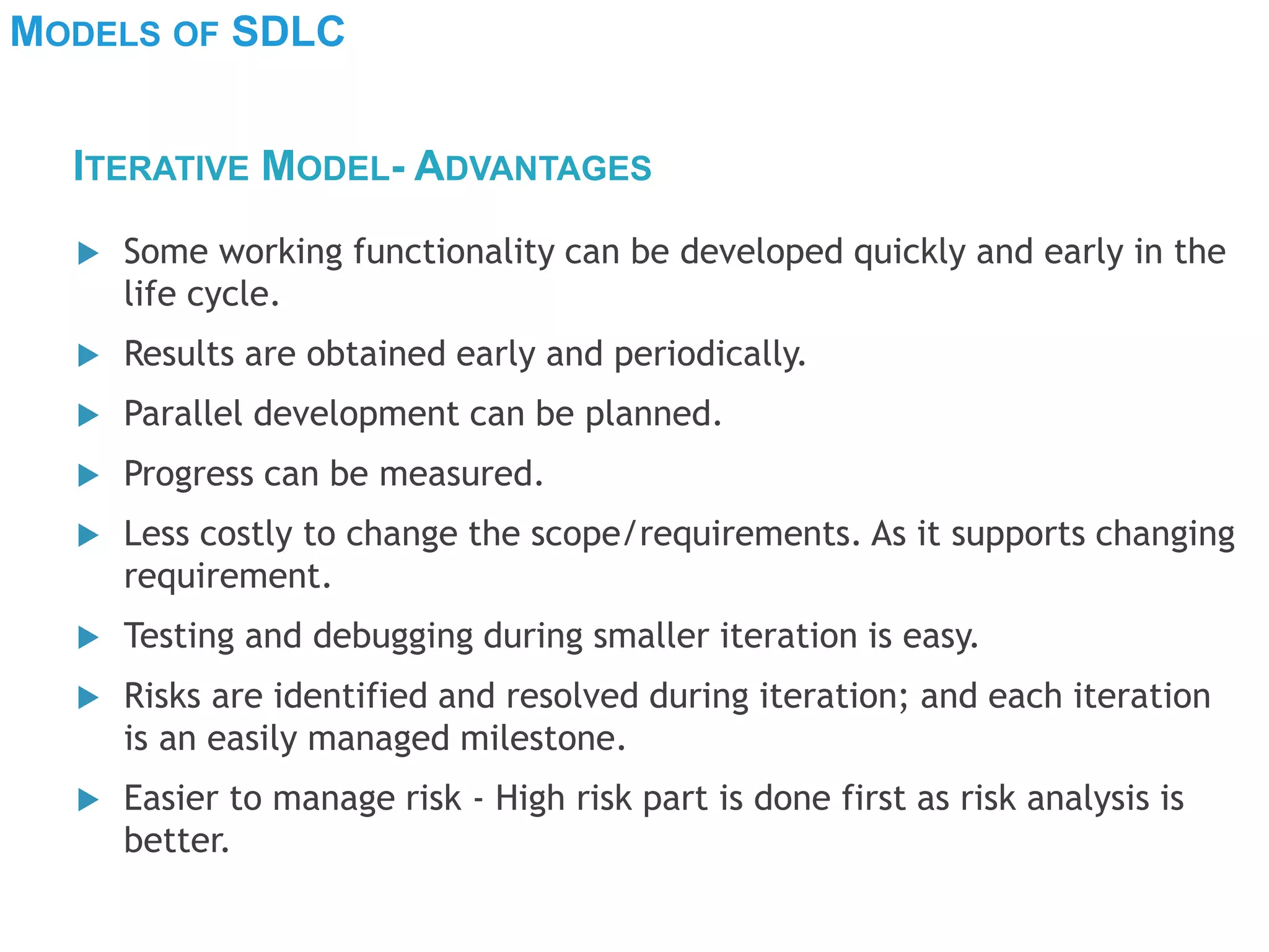 MODELS OF SDLC
 Some working functionality can be developed quickly and early in the
life cycle.
 Results are obtained early and periodically.
 Parallel development can be planned.
 Progress can be measured.
 Less costly to change the scope/requirements. As it supports changing
requirement.
 Testing and debugging during smaller iteration is easy.
 Risks are identified and resolved during iteration; and each iteration
is an easily managed milestone.
 Easier to manage risk - High risk part is done first as risk analysis is
better.
ITERATIVE MODEL- ADVANTAGES
 