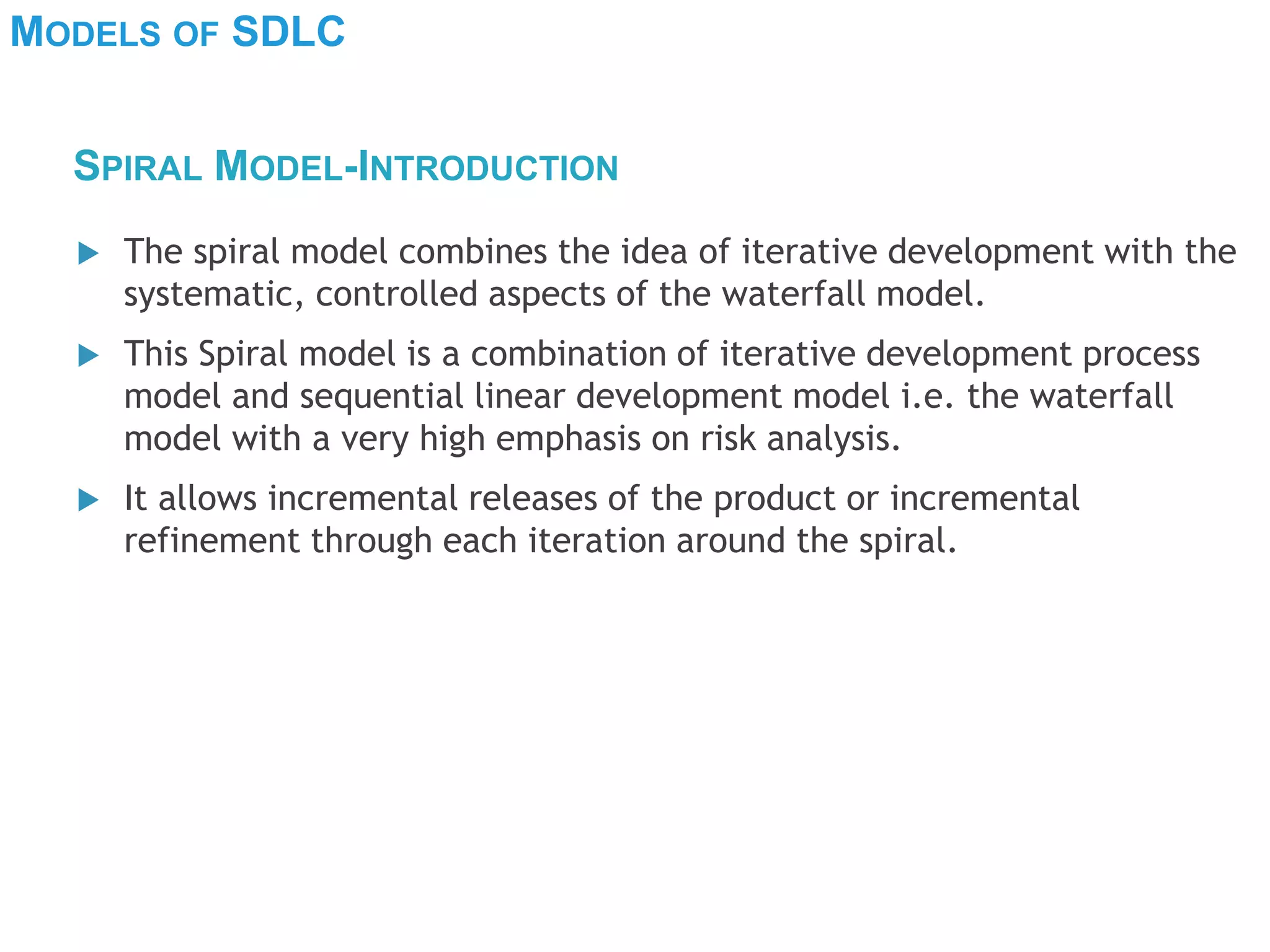 MODELS OF SDLC
 The spiral model combines the idea of iterative development with the
systematic, controlled aspects of the waterfall model.
 This Spiral model is a combination of iterative development process
model and sequential linear development model i.e. the waterfall
model with a very high emphasis on risk analysis.
 It allows incremental releases of the product or incremental
refinement through each iteration around the spiral.
SPIRAL MODEL-INTRODUCTION
 