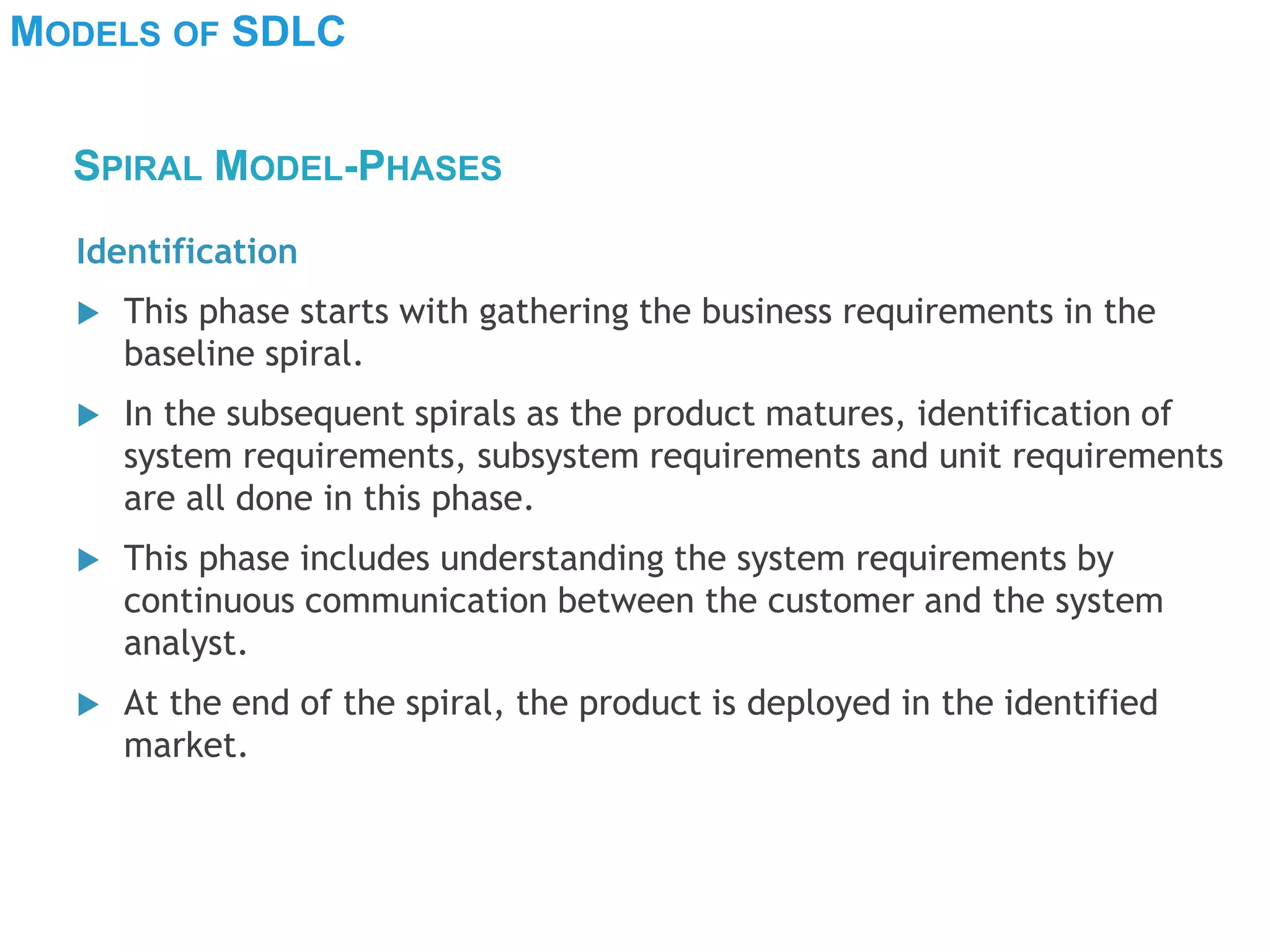 MODELS OF SDLC
Identification
 This phase starts with gathering the business requirements in the
baseline spiral.
 In the subsequent spirals as the product matures, identification of
system requirements, subsystem requirements and unit requirements
are all done in this phase.
 This phase includes understanding the system requirements by
continuous communication between the customer and the system
analyst.
 At the end of the spiral, the product is deployed in the identified
market.
SPIRAL MODEL-PHASES
 