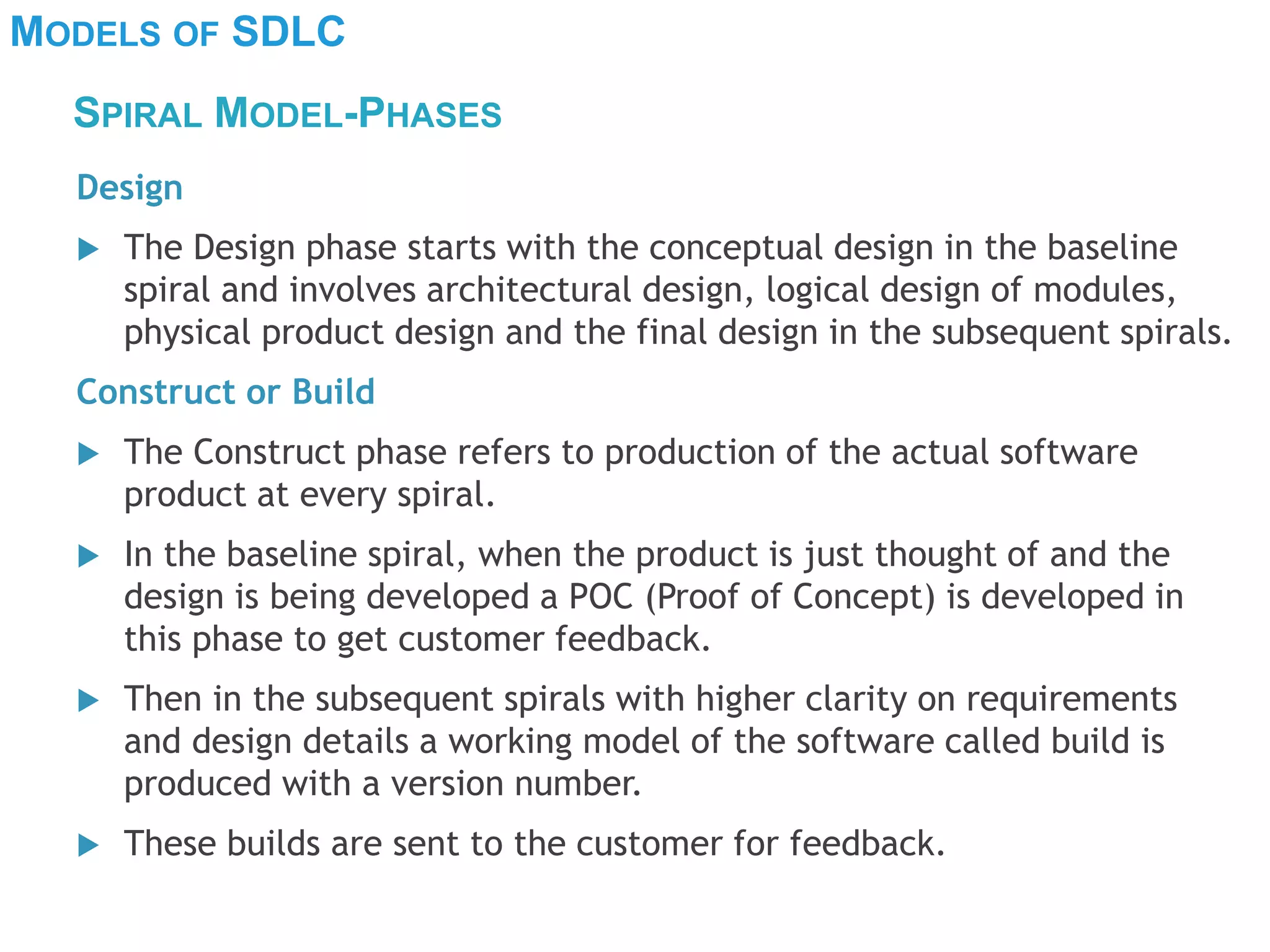 MODELS OF SDLC
Design
 The Design phase starts with the conceptual design in the baseline
spiral and involves architectural design, logical design of modules,
physical product design and the final design in the subsequent spirals.
Construct or Build
 The Construct phase refers to production of the actual software
product at every spiral.
 In the baseline spiral, when the product is just thought of and the
design is being developed a POC (Proof of Concept) is developed in
this phase to get customer feedback.
 Then in the subsequent spirals with higher clarity on requirements
and design details a working model of the software called build is
produced with a version number.
 These builds are sent to the customer for feedback.
SPIRAL MODEL-PHASES
 