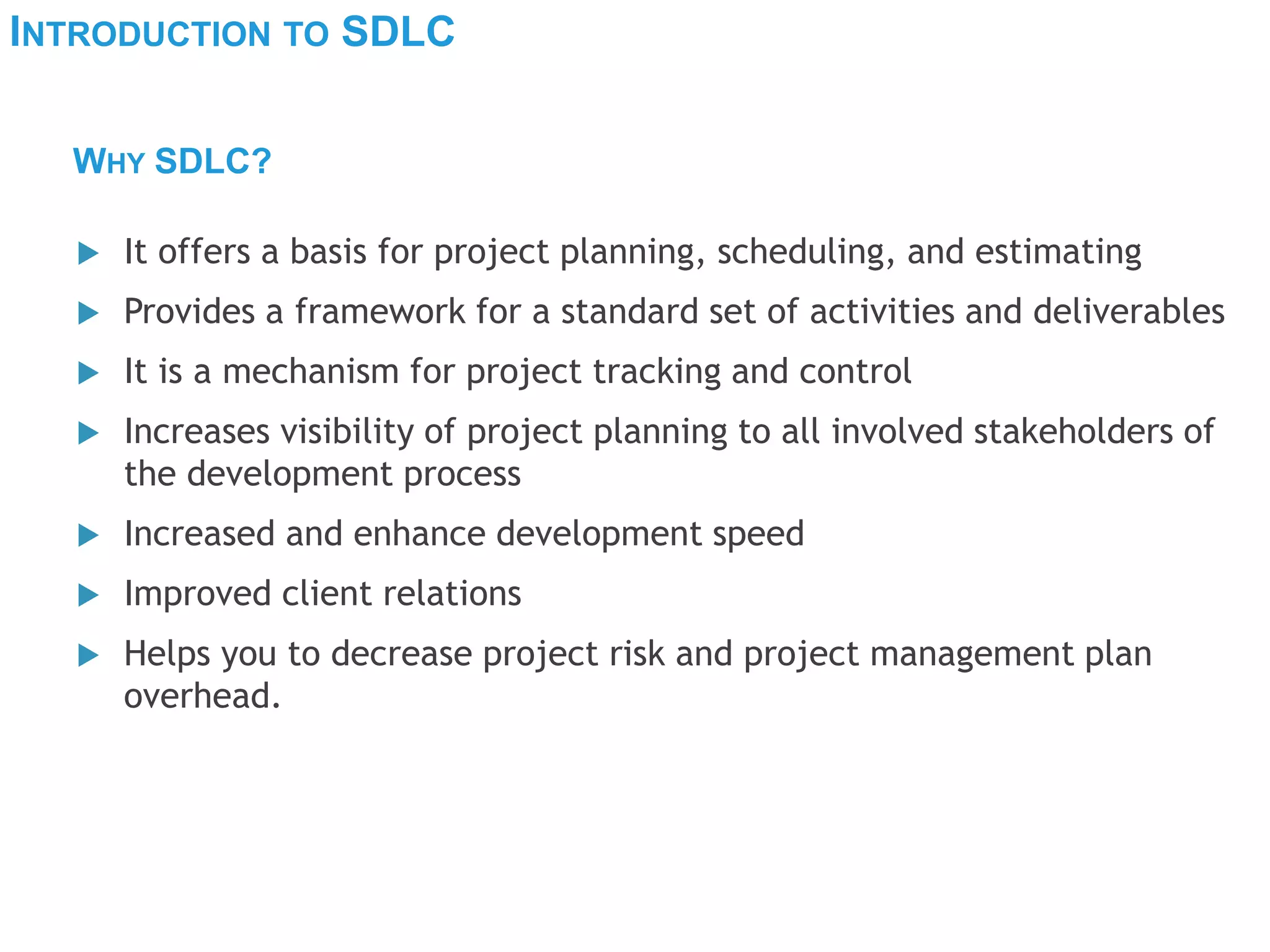INTRODUCTION TO SDLC
 It offers a basis for project planning, scheduling, and estimating
 Provides a framework for a standard set of activities and deliverables
 It is a mechanism for project tracking and control
 Increases visibility of project planning to all involved stakeholders of
the development process
 Increased and enhance development speed
 Improved client relations
 Helps you to decrease project risk and project management plan
overhead.
WHY SDLC?
 