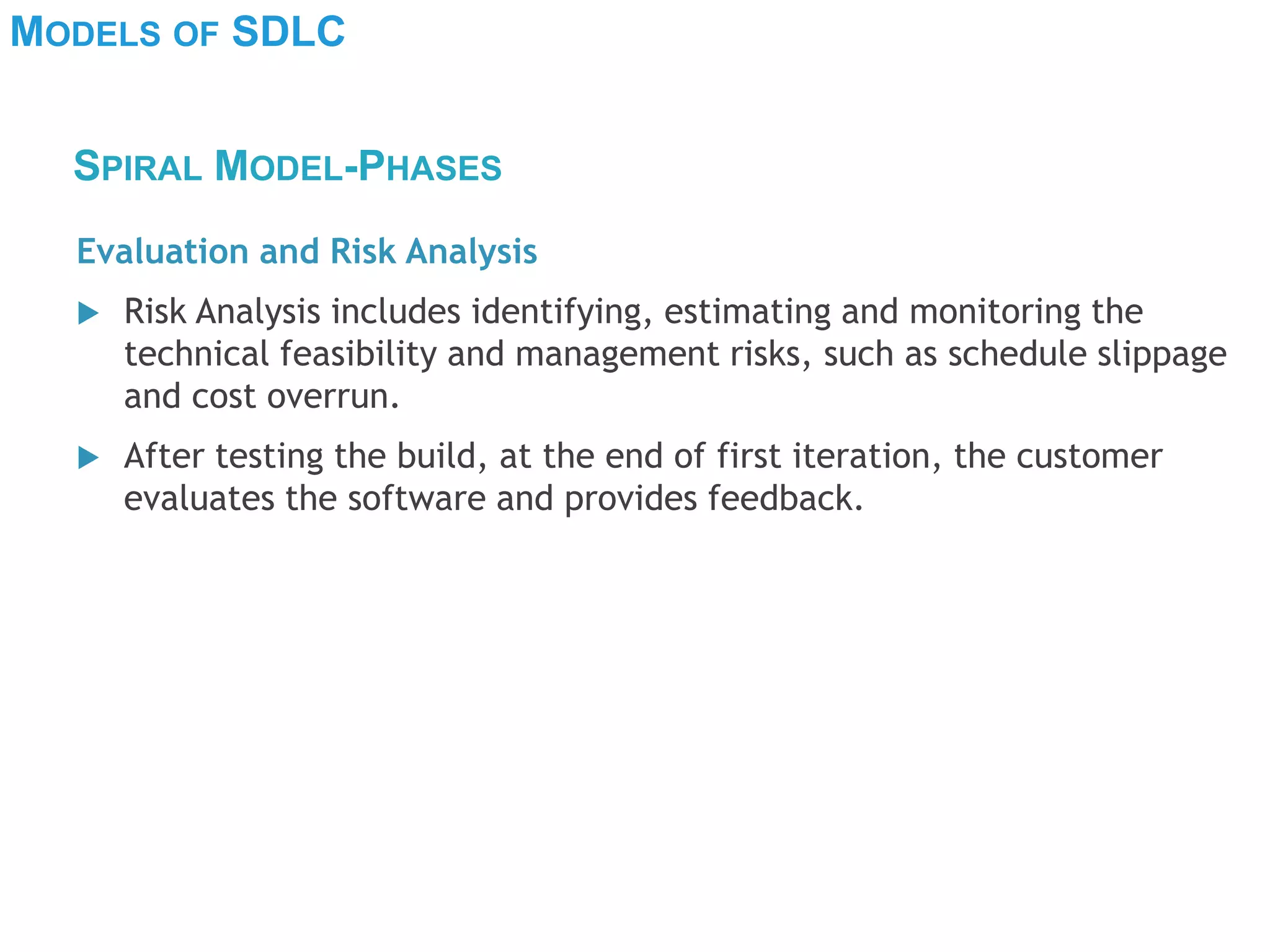 MODELS OF SDLC
Evaluation and Risk Analysis
 Risk Analysis includes identifying, estimating and monitoring the
technical feasibility and management risks, such as schedule slippage
and cost overrun.
 After testing the build, at the end of first iteration, the customer
evaluates the software and provides feedback.
SPIRAL MODEL-PHASES
 
