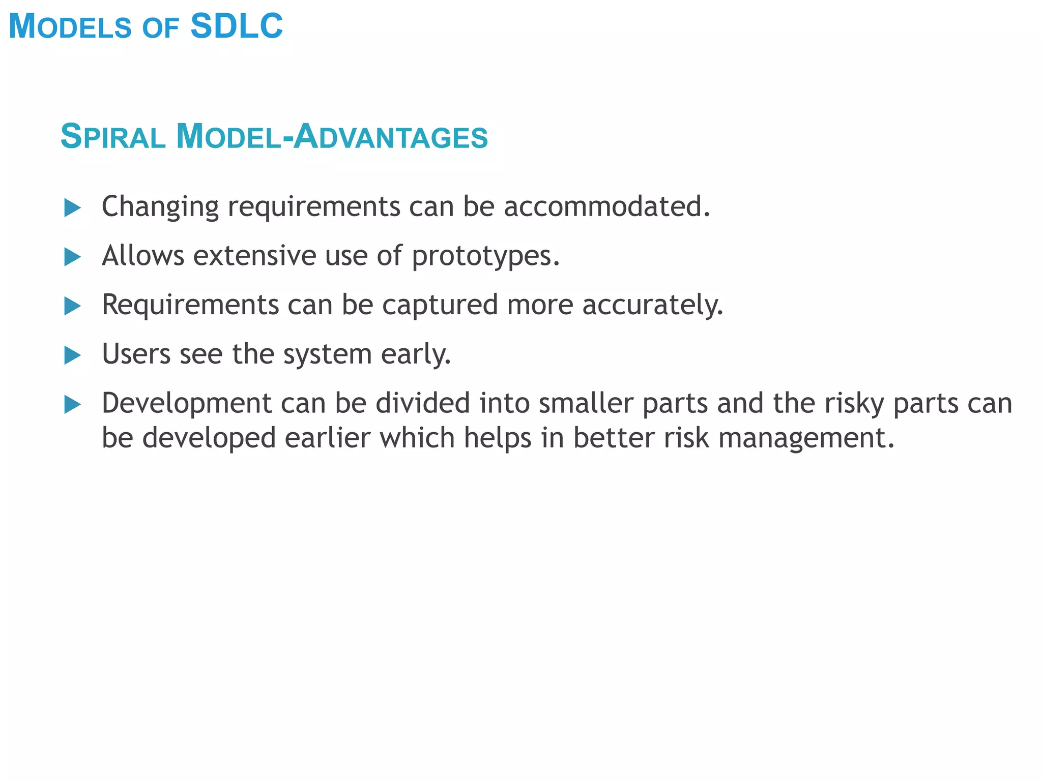MODELS OF SDLC
 Changing requirements can be accommodated.
 Allows extensive use of prototypes.
 Requirements can be captured more accurately.
 Users see the system early.
 Development can be divided into smaller parts and the risky parts can
be developed earlier which helps in better risk management.
SPIRAL MODEL-ADVANTAGES
 