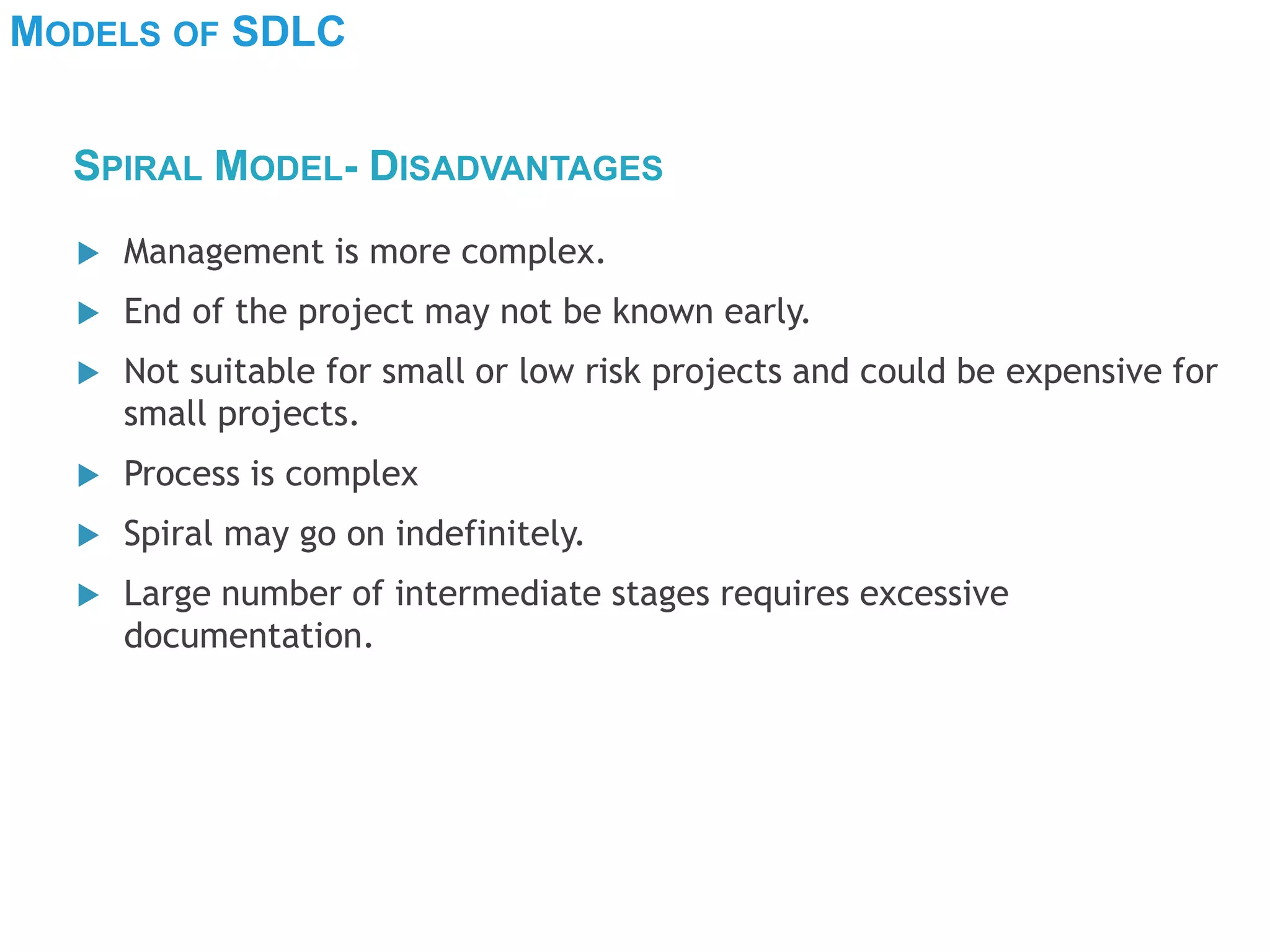 MODELS OF SDLC
 Management is more complex.
 End of the project may not be known early.
 Not suitable for small or low risk projects and could be expensive for
small projects.
 Process is complex
 Spiral may go on indefinitely.
 Large number of intermediate stages requires excessive
documentation.
SPIRAL MODEL- DISADVANTAGES
 