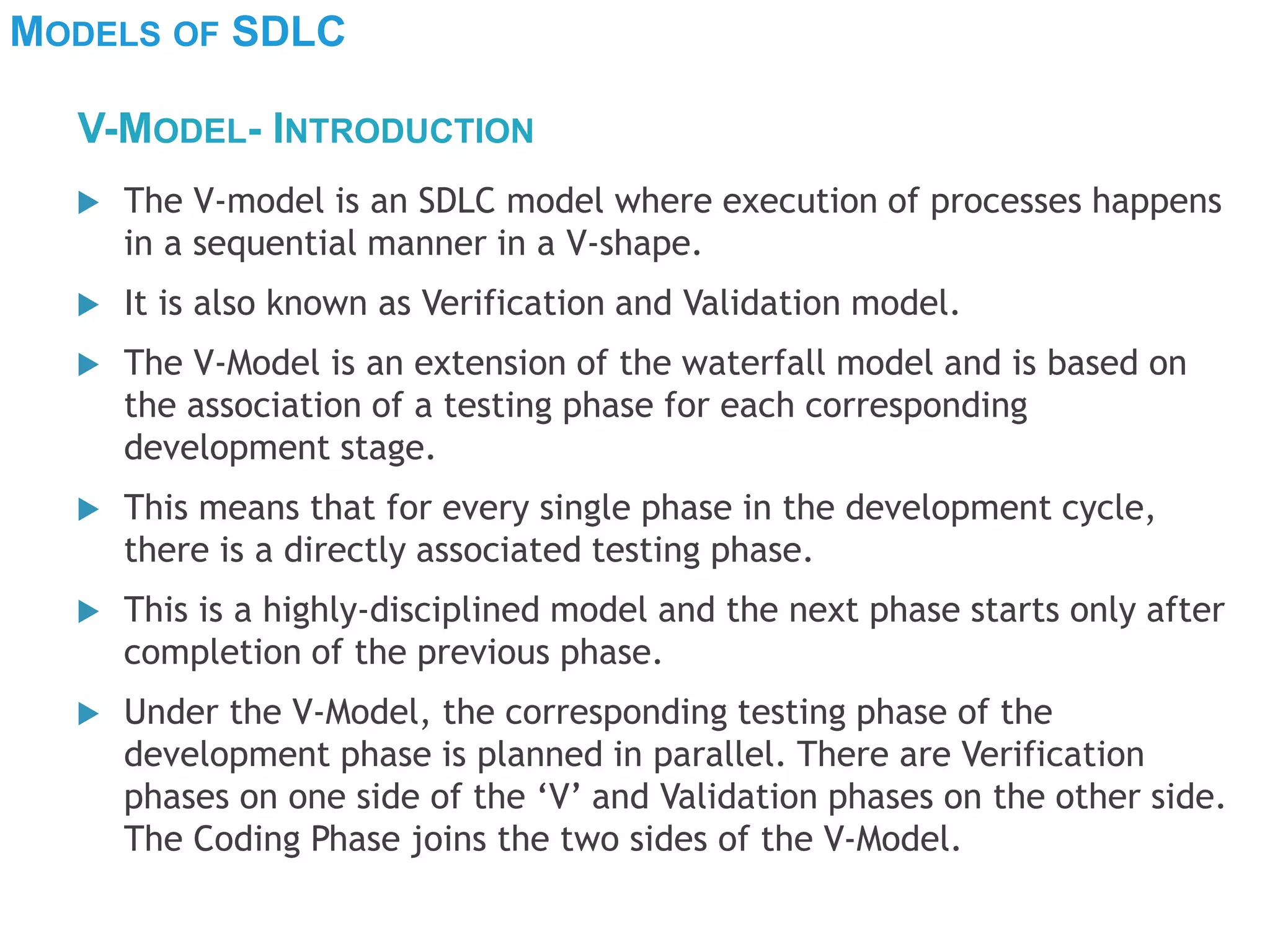 MODELS OF SDLC
 The V-model is an SDLC model where execution of processes happens
in a sequential manner in a V-shape.
 It is also known as Verification and Validation model.
 The V-Model is an extension of the waterfall model and is based on
the association of a testing phase for each corresponding
development stage.
 This means that for every single phase in the development cycle,
there is a directly associated testing phase.
 This is a highly-disciplined model and the next phase starts only after
completion of the previous phase.
 Under the V-Model, the corresponding testing phase of the
development phase is planned in parallel. There are Verification
phases on one side of the ‘V’ and Validation phases on the other side.
The Coding Phase joins the two sides of the V-Model.
V-MODEL- INTRODUCTION
 