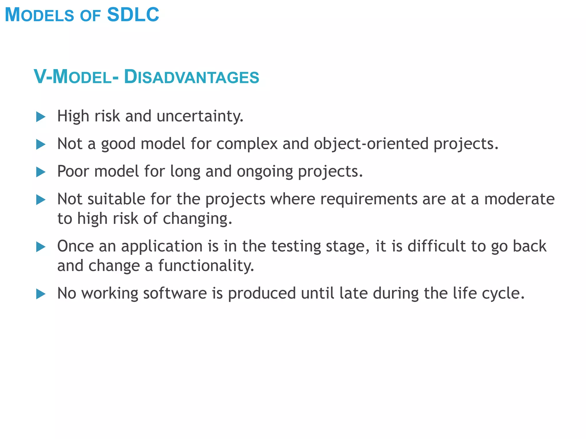 MODELS OF SDLC
 High risk and uncertainty.
 Not a good model for complex and object-oriented projects.
 Poor model for long and ongoing projects.
 Not suitable for the projects where requirements are at a moderate
to high risk of changing.
 Once an application is in the testing stage, it is difficult to go back
and change a functionality.
 No working software is produced until late during the life cycle.
V-MODEL- DISADVANTAGES
 