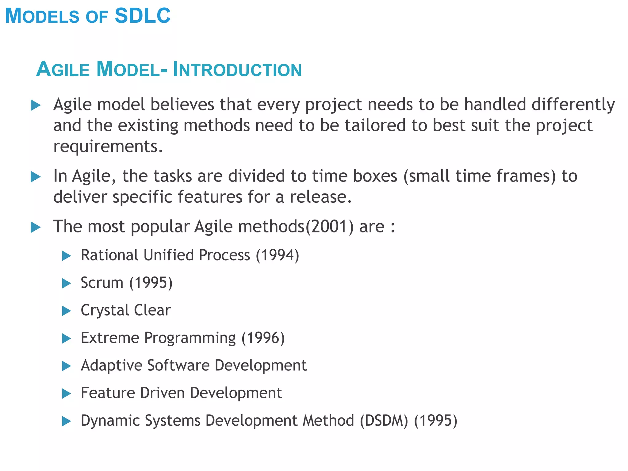 MODELS OF SDLC
 Agile model believes that every project needs to be handled differently
and the existing methods need to be tailored to best suit the project
requirements.
 In Agile, the tasks are divided to time boxes (small time frames) to
deliver specific features for a release.
 The most popular Agile methods(2001) are :
 Rational Unified Process (1994)
 Scrum (1995)
 Crystal Clear
 Extreme Programming (1996)
 Adaptive Software Development
 Feature Driven Development
 Dynamic Systems Development Method (DSDM) (1995)
AGILE MODEL- INTRODUCTION
 