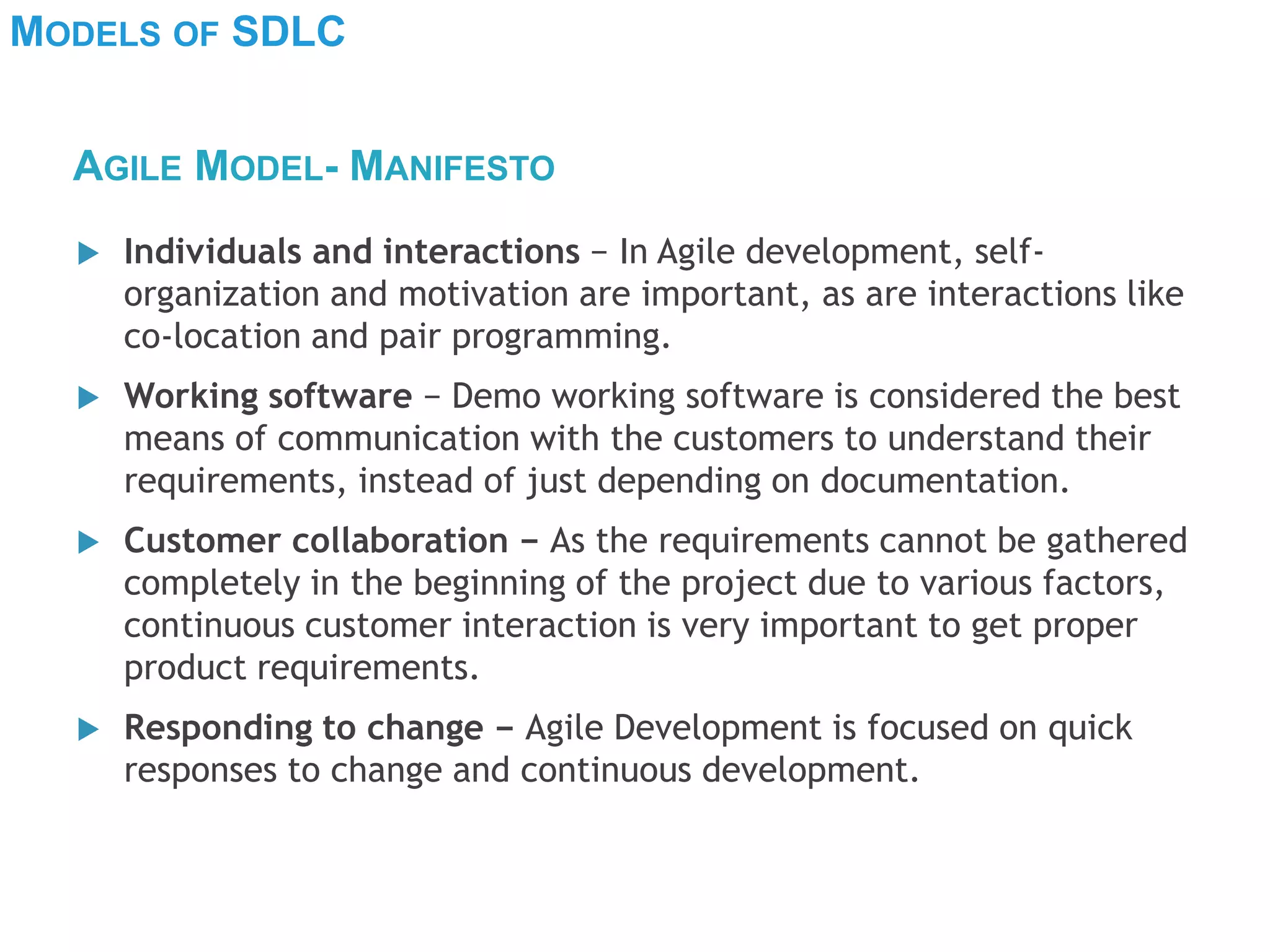 MODELS OF SDLC
 Individuals and interactions − In Agile development, self-
organization and motivation are important, as are interactions like
co-location and pair programming.
 Working software − Demo working software is considered the best
means of communication with the customers to understand their
requirements, instead of just depending on documentation.
 Customer collaboration − As the requirements cannot be gathered
completely in the beginning of the project due to various factors,
continuous customer interaction is very important to get proper
product requirements.
 Responding to change − Agile Development is focused on quick
responses to change and continuous development.
AGILE MODEL- MANIFESTO
 