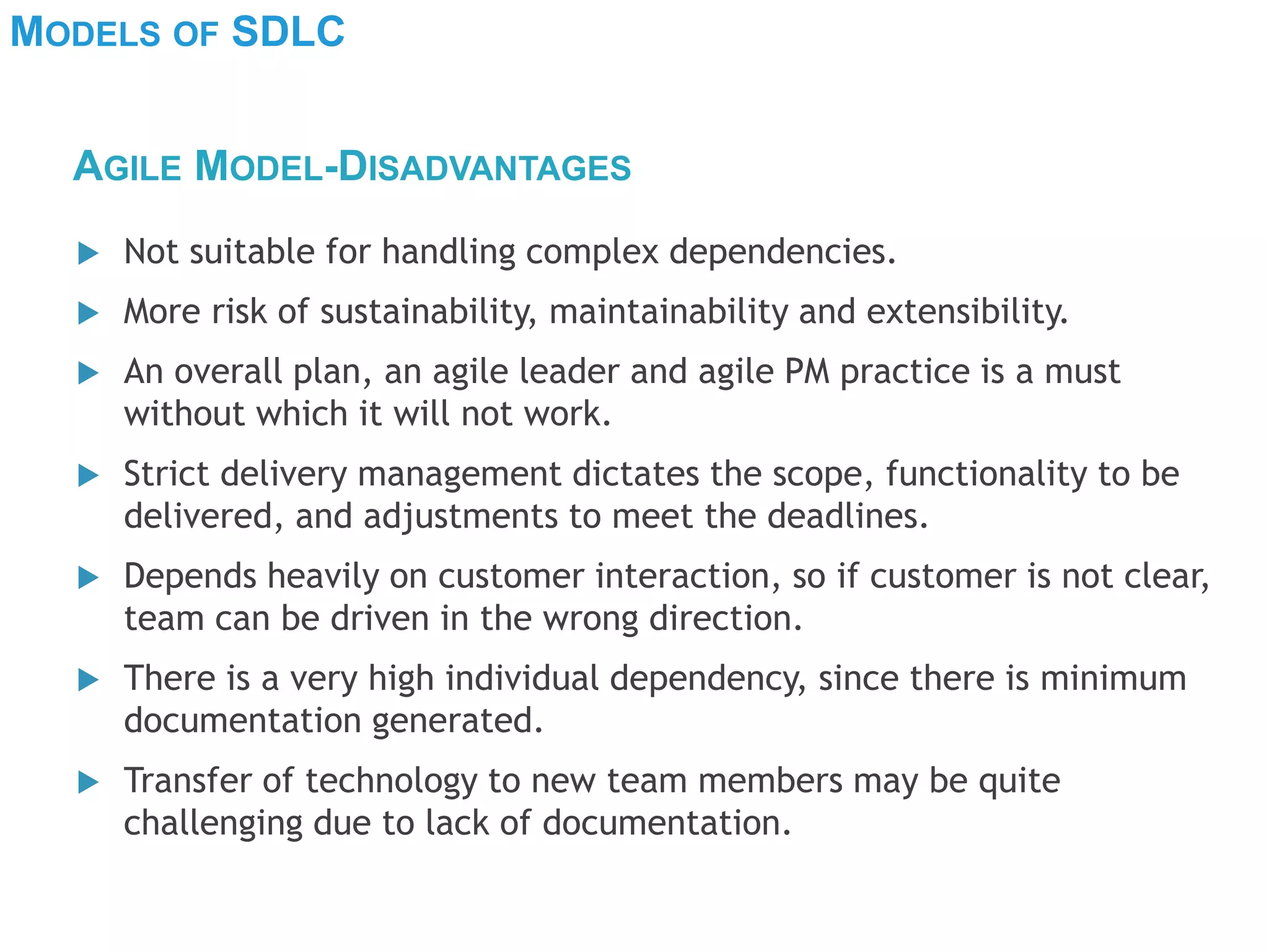 MODELS OF SDLC
 Not suitable for handling complex dependencies.
 More risk of sustainability, maintainability and extensibility.
 An overall plan, an agile leader and agile PM practice is a must
without which it will not work.
 Strict delivery management dictates the scope, functionality to be
delivered, and adjustments to meet the deadlines.
 Depends heavily on customer interaction, so if customer is not clear,
team can be driven in the wrong direction.
 There is a very high individual dependency, since there is minimum
documentation generated.
 Transfer of technology to new team members may be quite
challenging due to lack of documentation.
AGILE MODEL-DISADVANTAGES
 