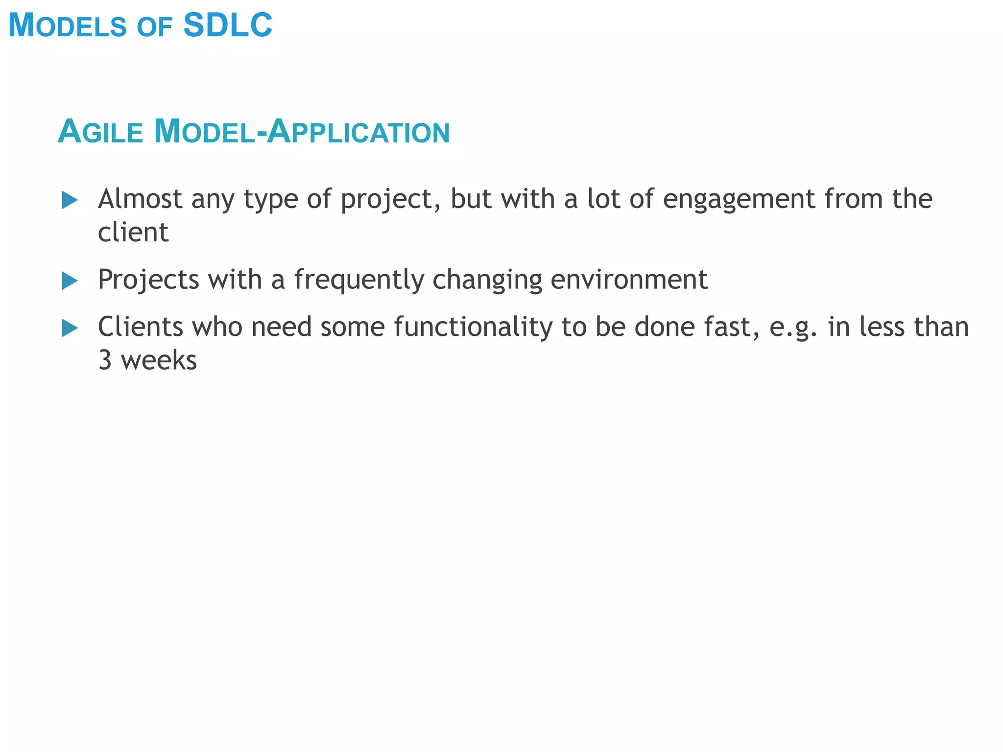 MODELS OF SDLC
 Almost any type of project, but with a lot of engagement from the
client
 Projects with a frequently changing environment
 Clients who need some functionality to be done fast, e.g. in less than
3 weeks
AGILE MODEL-APPLICATION
 