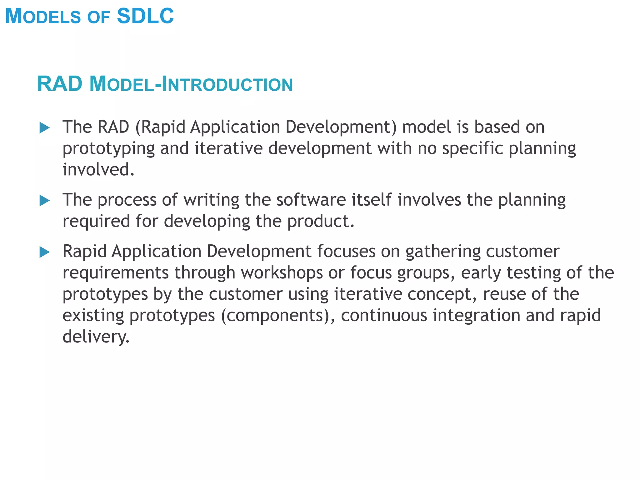MODELS OF SDLC
 The RAD (Rapid Application Development) model is based on
prototyping and iterative development with no specific planning
involved.
 The process of writing the software itself involves the planning
required for developing the product.
 Rapid Application Development focuses on gathering customer
requirements through workshops or focus groups, early testing of the
prototypes by the customer using iterative concept, reuse of the
existing prototypes (components), continuous integration and rapid
delivery.
RAD MODEL-INTRODUCTION
 