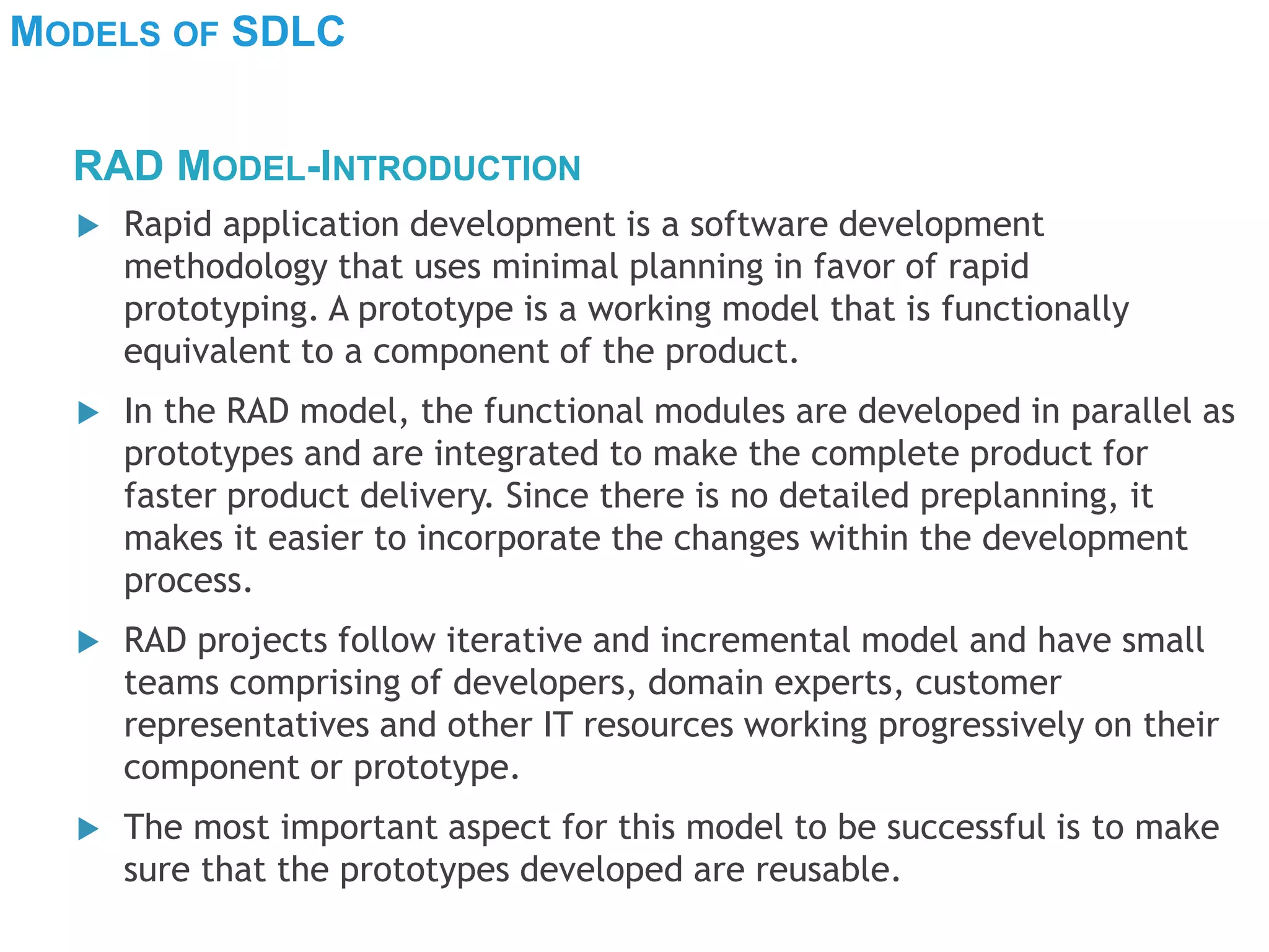 MODELS OF SDLC
 Rapid application development is a software development
methodology that uses minimal planning in favor of rapid
prototyping. A prototype is a working model that is functionally
equivalent to a component of the product.
 In the RAD model, the functional modules are developed in parallel as
prototypes and are integrated to make the complete product for
faster product delivery. Since there is no detailed preplanning, it
makes it easier to incorporate the changes within the development
process.
 RAD projects follow iterative and incremental model and have small
teams comprising of developers, domain experts, customer
representatives and other IT resources working progressively on their
component or prototype.
 The most important aspect for this model to be successful is to make
sure that the prototypes developed are reusable.
RAD MODEL-INTRODUCTION
 